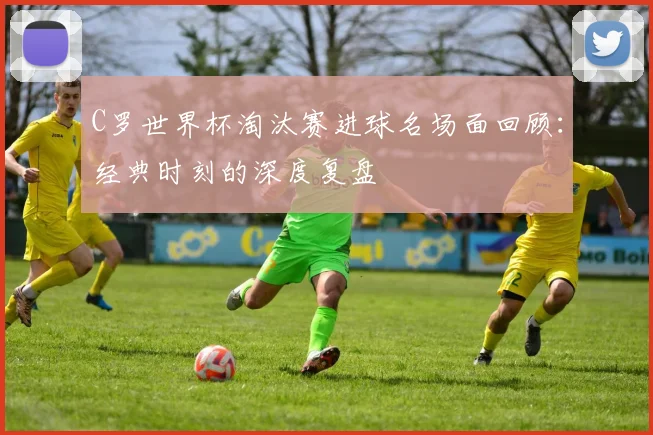 C罗世界杯淘汰赛进球名场面回顾：经典时刻的深度复盘
