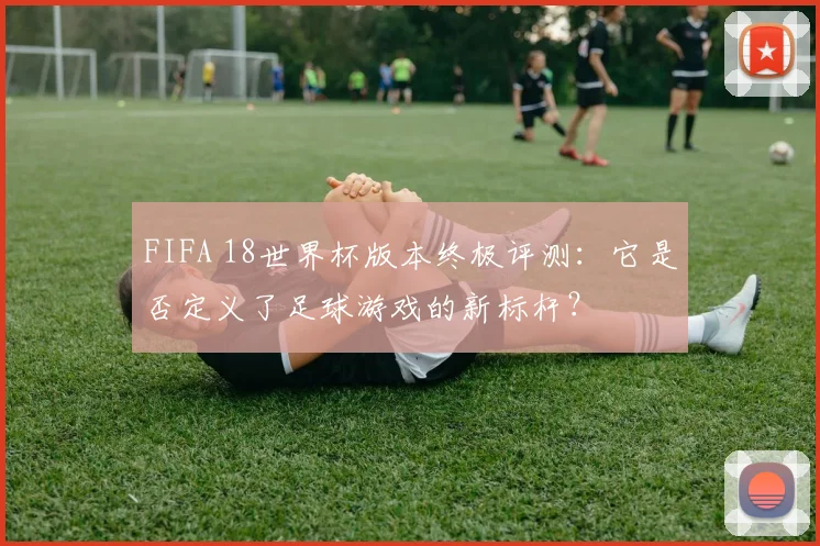 FIFA 18世界杯版本终极评测：它是否定义了足球游戏的新标杆？