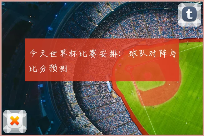 今天世界杯比赛安排：球队对阵与比分预测