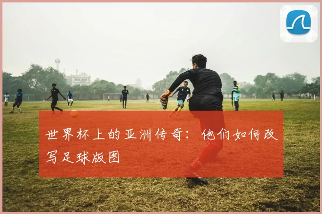 世界杯上的亚洲传奇:他们如何改写足球版图