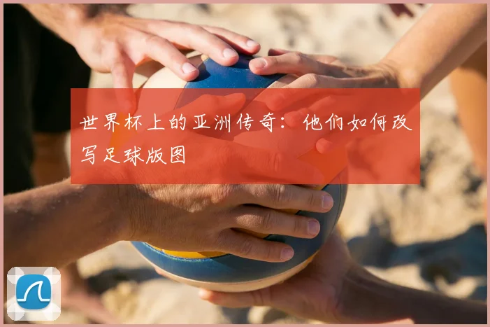 世界杯上的亚洲传奇:他们如何改写足球版图