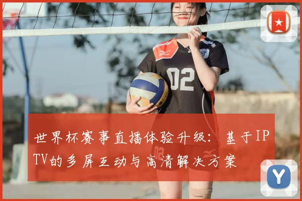 世界杯赛事直播体验升级:基于IPTV的多屏互动与高清解决方案