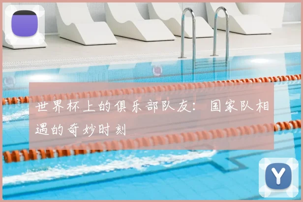 世界杯上的俱乐部队友：国家队相遇的奇妙时刻