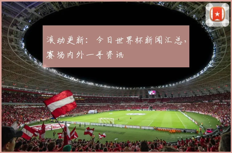 滚动更新：今日世界杯新闻汇总，赛场内外一手资讯