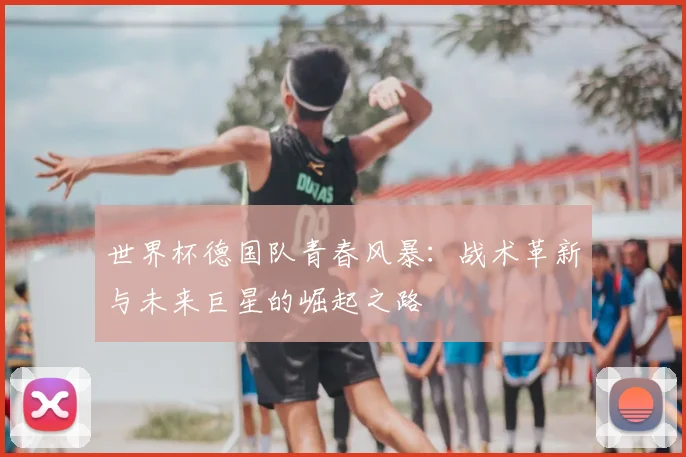 世界杯德国队青春风暴：战术革新与未来巨星的崛起之路