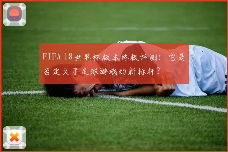 FIFA 18世界杯版本终极评测：它是否定义了足球游戏的新标杆？
