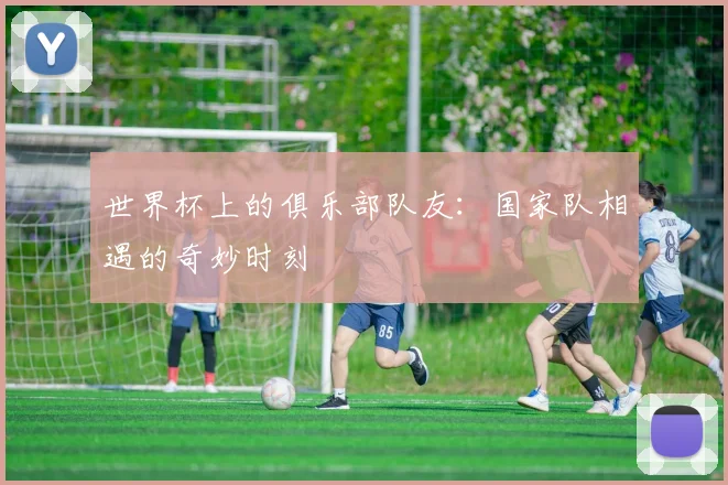 世界杯上的俱乐部队友：国家队相遇的奇妙时刻