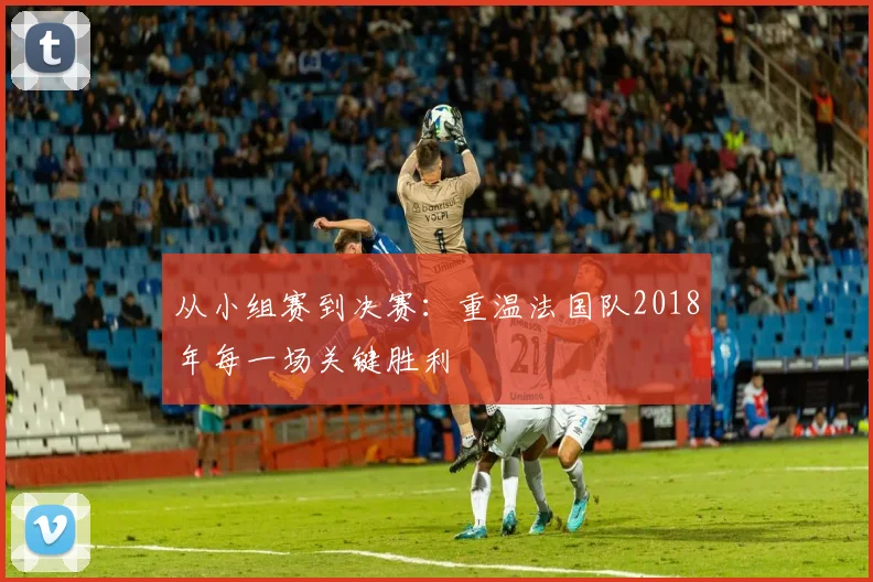 从小组赛到决赛:重温法国队2018年每一场关键胜利
