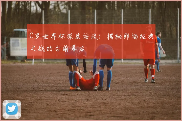 C罗世界杯深度访谈：揭秘那场经典之战的台前幕后