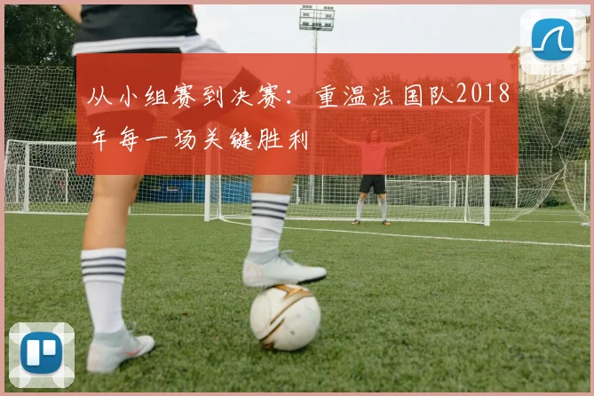从小组赛到决赛:重温法国队2018年每一场关键胜利