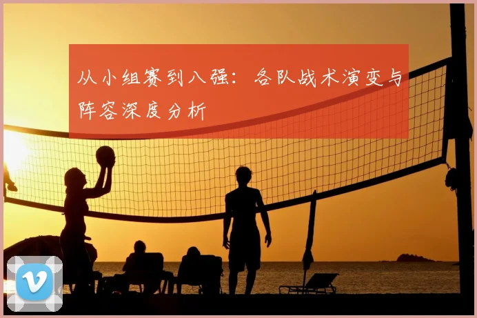 从小组赛到八强：各队战术演变与阵容深度分析