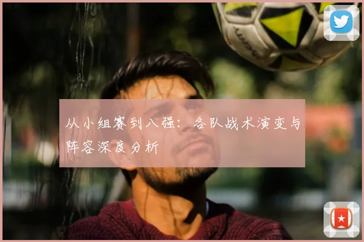从小组赛到八强：各队战术演变与阵容深度分析