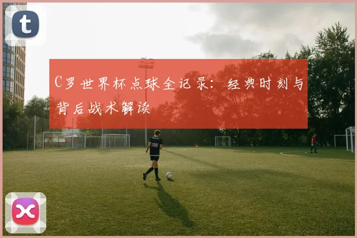 C罗世界杯点球全记录：经典时刻与背后战术解读