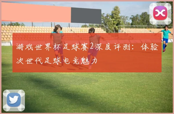 游戏世界杯足球赛2深度评测：体验次世代足球电竞魅力